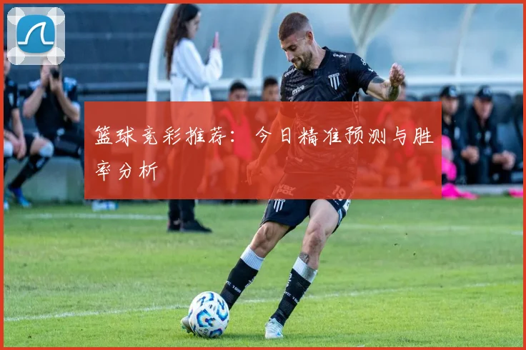 篮球竞彩推荐：今日精准预测与胜率分析