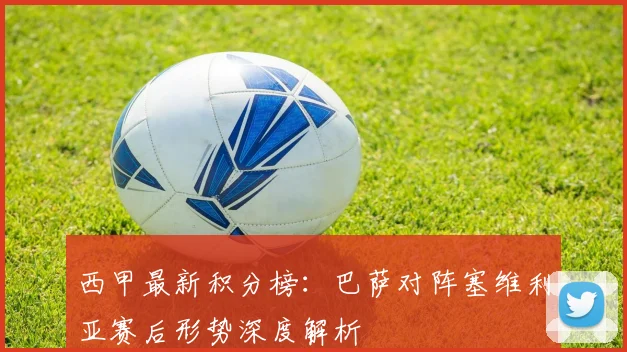 西甲最新积分榜：巴萨对阵塞维利亚赛后形势深度解析