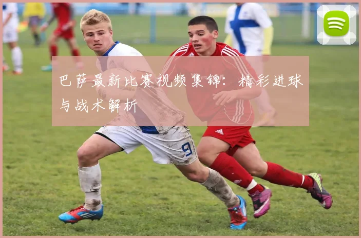 巴萨最新比赛视频集锦:精彩进球与战术解析
