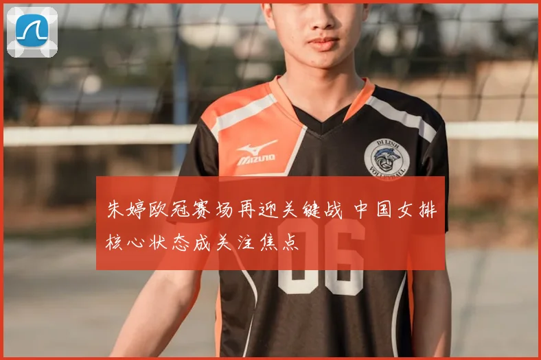 朱婷欧冠赛场再迎关键战 中国女排核心状态成关注焦点