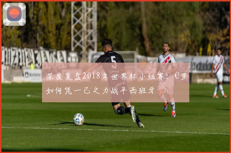 深度复盘2018年世界杯小组赛：C罗如何凭一己之力战平西班牙