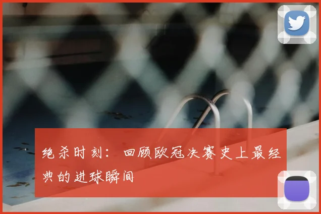 绝杀时刻：回顾欧冠决赛史上最经典的进球瞬间