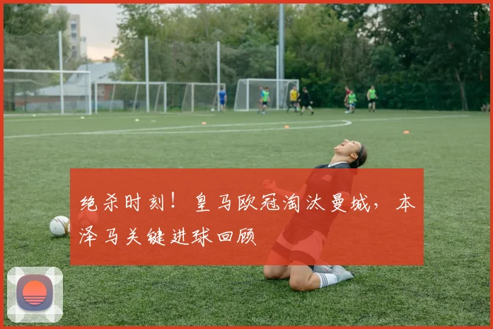 绝杀时刻！皇马欧冠淘汰曼城，本泽马关键进球回顾