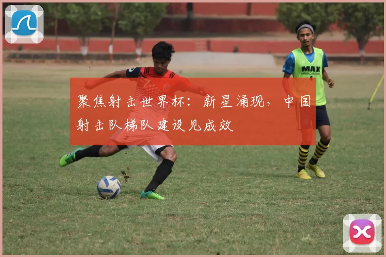 聚焦射击世界杯：新星涌现，中国射击队梯队建设见成效