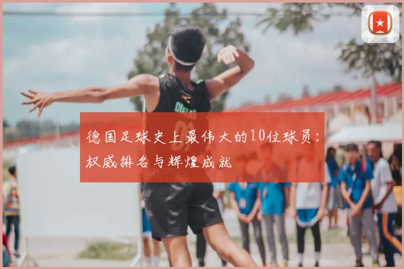 德国足球史上最伟大的10位球员：权威排名与辉煌成就