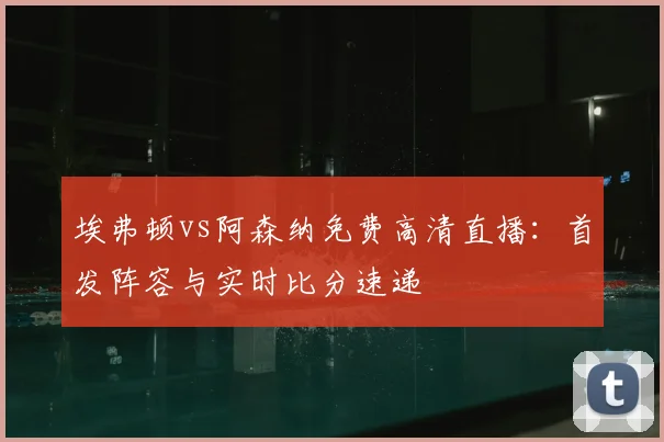 埃弗顿vs阿森纳免费高清直播：首发阵容与实时比分速递