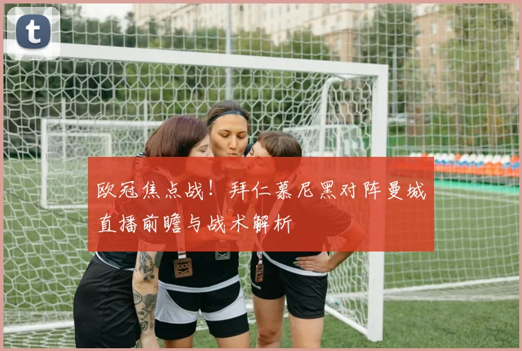 欧冠焦点战！拜仁慕尼黑对阵曼城直播前瞻与战术解析