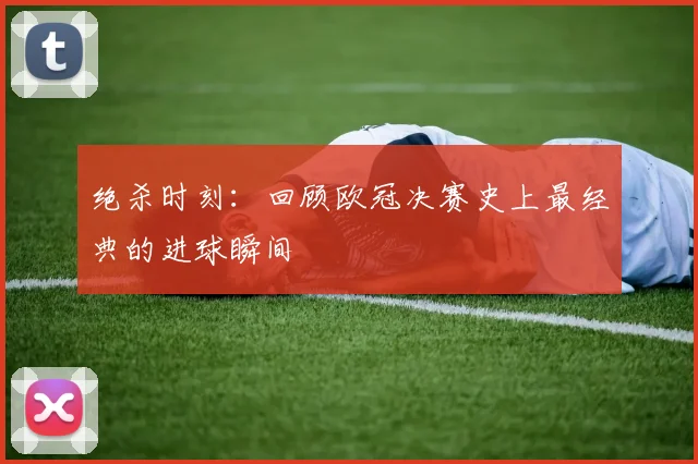 绝杀时刻：回顾欧冠决赛史上最经典的进球瞬间
