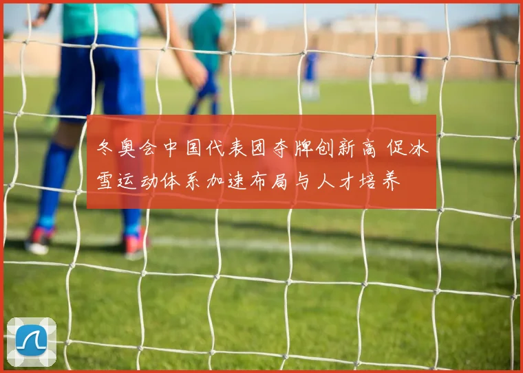 冬奥会中国代表团夺牌创新高 促冰雪运动体系加速布局与人才培养